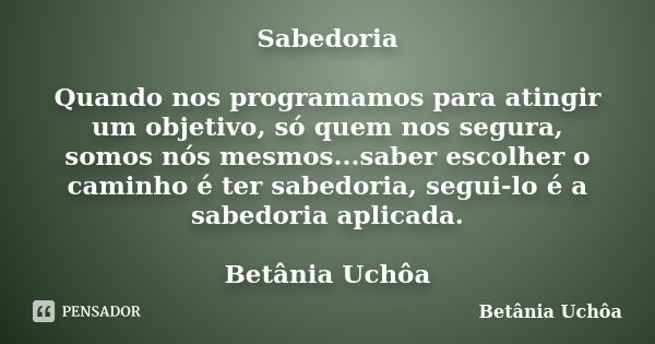 Sabedoria Quando nos programamos para atingir um objetivo, só quem nos segura, somos nós mesmos...saber escolher o caminho é ter sabedoria, segui-lo é a sabedor... Frase de Betânia Uchôa.