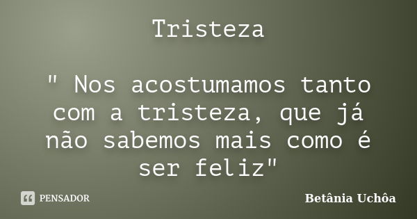 Tristeza " Nos acostumamos tanto com a tristeza, que já não sabemos mais como é ser feliz"... Frase de Betânia Uchôa.