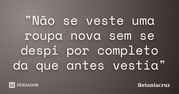 "Não se veste uma roupa nova sem se despi por completo da que antes vestia"... Frase de BetaniaCruz.