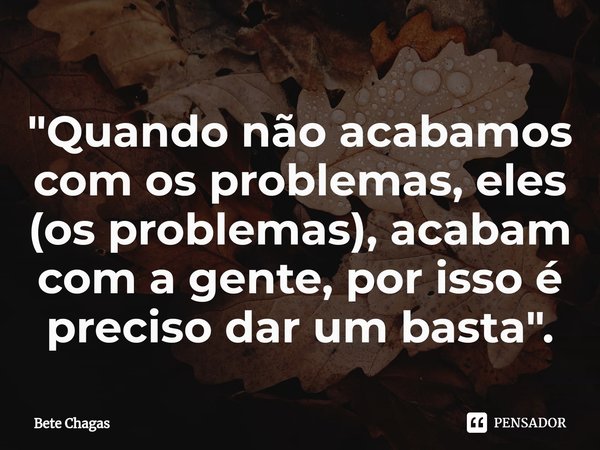 "Quando não acabamos com os problemas, eles (os problemas), acabam com a gente, por isso é preciso dar um basta".⁠... Frase de Bete Chagas.