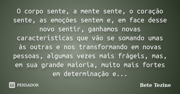 O corpo sente, a mente sente, o coração sente, as emoções sentem e, em face desse novo sentir, ganhamos novas características que vão se somando umas às outras ... Frase de Bete Tezine.