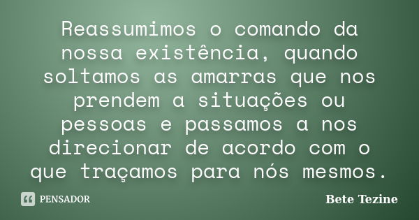 Reassumimos o comando da nossa existência, quando soltamos as amarras que nos prendem a situações ou pessoas e passamos a nos direcionar de acordo com o que tra... Frase de Bete Tezine.