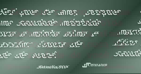 Sei que te amo, porque uma saudade mórbida machuca a minha alma e fico assim: louca de saudade de você.... Frase de Betesilva2010.