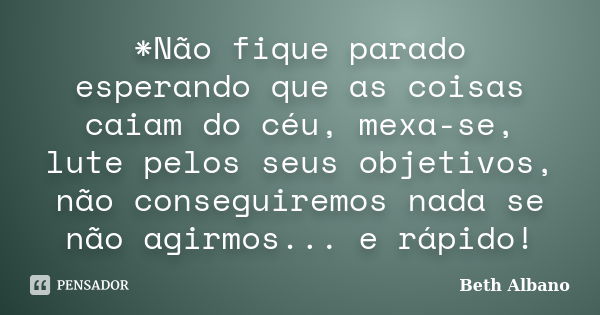 *Não fique parado esperando que as coisas caiam do céu, mexa-se, lute pelos seus objetivos, não conseguiremos nada se não agirmos... e rápido!... Frase de Beth Albano.