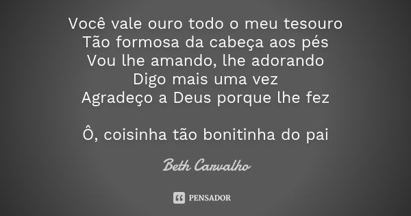 Você vale ouro todo o meu tesouro Tão formosa da cabeça aos pés Vou lhe amando, lhe adorando Digo mais uma vez Agradeço a Deus porque lhe fez Ô, coisinha tão bo... Frase de Beth Carvalho.