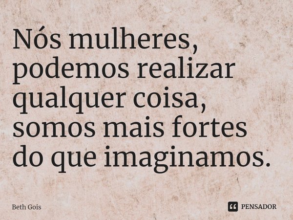 Nós mulheres, podemos realizar qualquer coisa, somos mais fortes do que imaginamos.... Frase de Beth Gois.