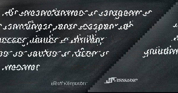 Ao encontrarmos a coragem e a confiança para escapar de nossas jaulas e brilhar, ajudamos os outros a fazer o mesmo.... Frase de Beth Kempton.