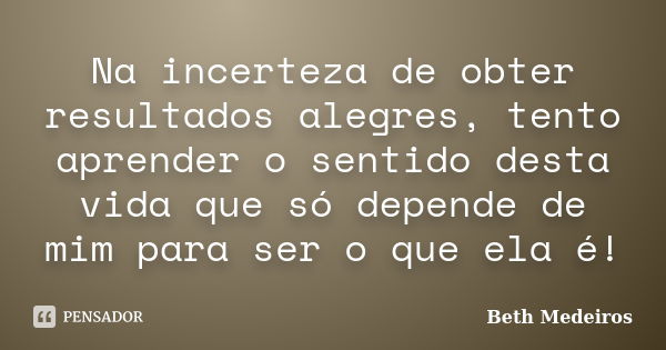 Na incerteza de obter resultados alegres, tento aprender o sentido desta vida que só depende de mim para ser o que ela é!... Frase de Beth Medeiros.