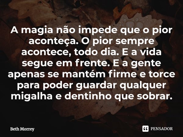 ⁠A magia não impede que o pior aconteça. O pior sempre acontece, todo dia. E a vida segue em frente. E a gente apenas se mantém firme e torce para poder guardar... Frase de Beth Morrey.
