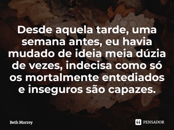 ⁠Desde aquela tarde, uma semana antes, eu havia mudado de ideia meia dúzia de vezes, indecisa como só os mortalmente entediados e inseguros são capazes.... Frase de Beth Morrey.