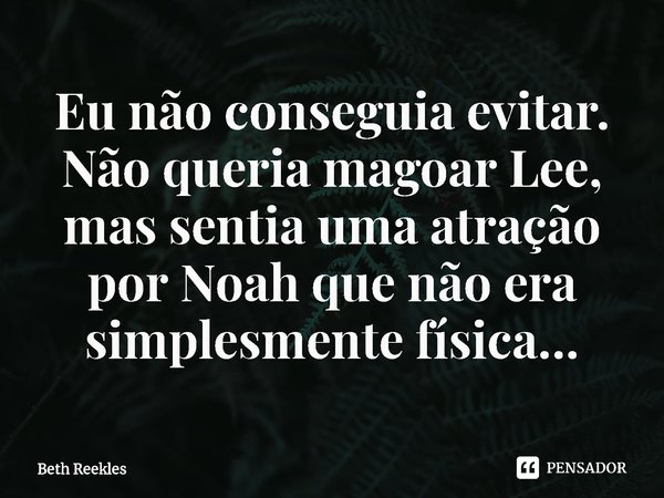 ⁠Eu não conseguia evitar. Não queria magoar Lee, mas sentia uma atração por Noah que não era simplesmente física…... Frase de Beth Reekles.