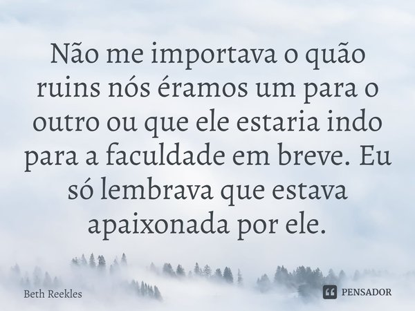Não me importava o quão ruins nós éramos um para o outro ou que ele estaria indo para a faculdade em breve. Eu só lembrava que estava apaixonada por ele.... Frase de Beth Reekles.