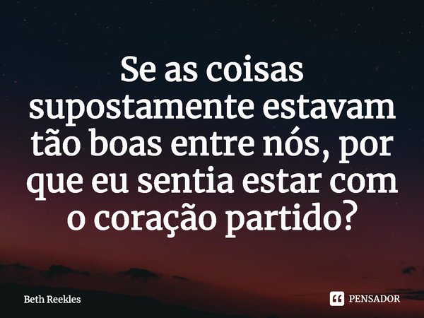 ⁠Se as coisas supostamente estavam tão boas entre nós, por que eu sentia estar com o coração partido?... Frase de Beth Reekles.