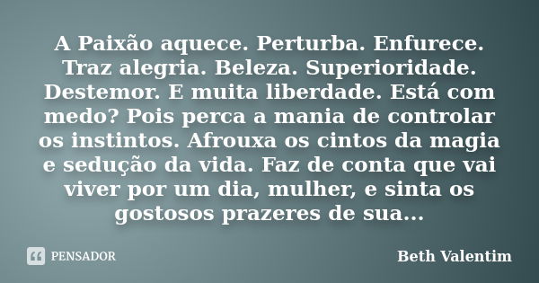 A Paixão aquece. Perturba. Enfurece. Traz alegria. Beleza. Superioridade. Destemor. E muita liberdade. Está com medo? Pois perca a mania de controlar os instint... Frase de Beth Valentim.