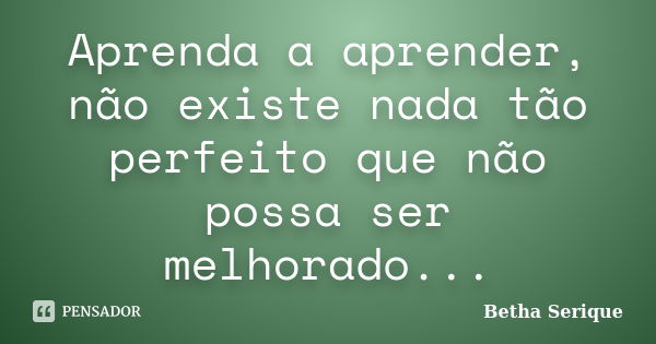 Aprenda a aprender, não existe nada tão perfeito que não possa ser melhorado...... Frase de Betha Serique.