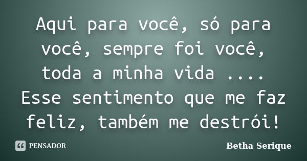 Aqui para você, só para você, sempre foi você, toda a minha vida .... Esse sentimento que me faz feliz, também me destrói!... Frase de Betha Serique.