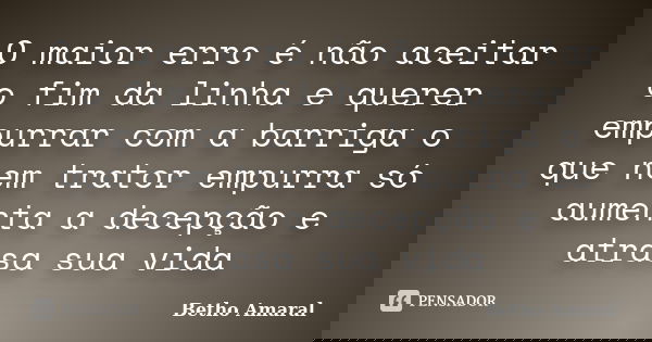 O maior erro é não aceitar o fim da linha e querer empurrar com a barriga o que nem trator empurra só aumenta a decepção e atrasa sua vida... Frase de Betho Amaral.