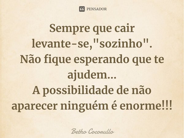 ⁠Sempre que cair levante-se, "sozinho".
Não fique esperando que te ajudem...
A possibilidade de não aparecer ninguém é enorme!!!... Frase de Betho Cocorullo.