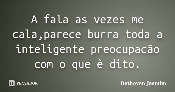 A fala as vezes me cala,parece burra toda a inteligente preocupacão com o que è dito.... Frase de Bethoven Jasmim.