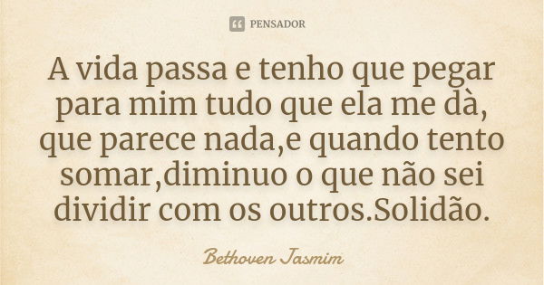 A vida passa e tenho que pegar para mim tudo que ela me dà, que parece nada ,e quando tento somar ,diminuo o que não sei dividir com os outros.Solidão.... Frase de Bethoven Jasmim.