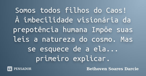 Somos todos filhos do Caos! À imbecilidade visionária da prepotência humana Impõe suas leis a natureza do cosmo. Mas se esquece de a ela... primeiro explicar.... Frase de Bethoven Soares Darcie.