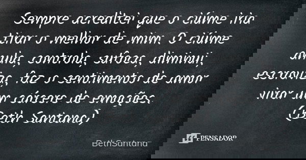 Sempre acreditei que o ciúme iria tirar o melhor de mim. O ciúme anula, controla, sufoca, diminui, escraviza, faz o sentimento de amor virar um cárcere de emoçõ... Frase de BethSantana.