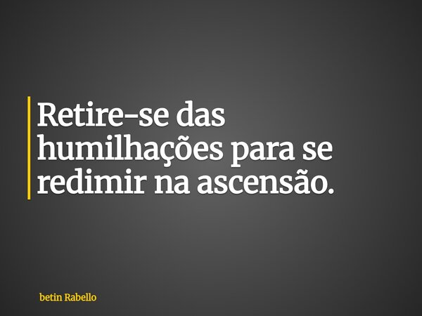 Retire-se das humilhações para se redimir na ascensão.... Frase de betin Rabello.