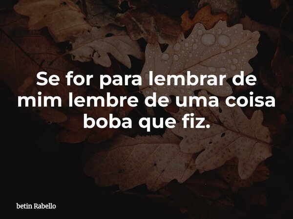 Se for para lembrar de mim lembre de uma coisa boba que fiz.... Frase de betin Rabello.