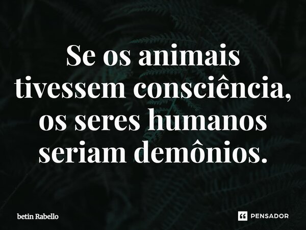 Se os animais tivessem consciência, os seres humanos seriam demônios.... Frase de betin Rabello.
