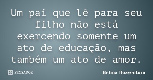 Um pai que lê para seu filho não está exercendo somente um ato de educação, mas também um ato de amor.... Frase de Betina Boaventura.