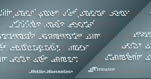 Um pai que lê para seu filho não está exercendo somente um ato de educação, mas também um ato de amor.... Frase de Betina Boaventura.
