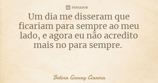 Um dia me disseram que ficariam para sempre ao meu lado, e agora eu não acredito mais no para sempre.... Frase de Betina Garcez Ciarma.