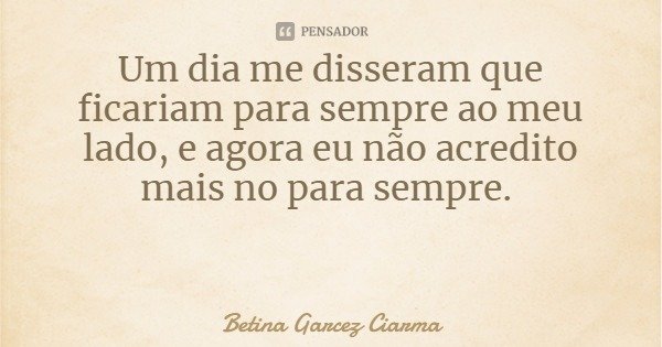 Um dia me disseram que ficariam para sempre ao meu lado, e agora eu não acredito mais no para sempre.... Frase de Betina Garcez Ciarma.