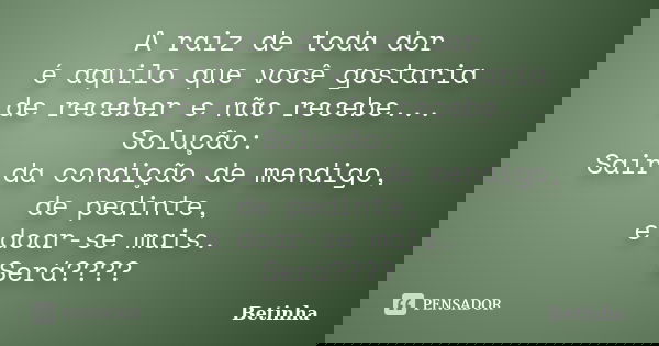 A raiz de toda dor é aquilo que você gostaria de receber e não recebe... Solução: Sair da condição de mendigo, de pedinte, e doar-se mais. Será????... Frase de Betinha.
