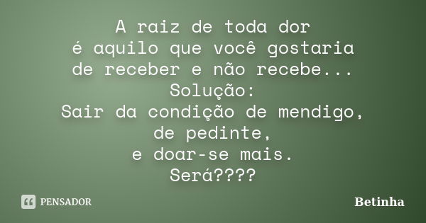 A raiz de toda dor é aquilo que você gostaria de receber e não recebe... Solução: Sair da condição de mendigo, de pedinte, e doar-se mais. Será????... Frase de Betinha.