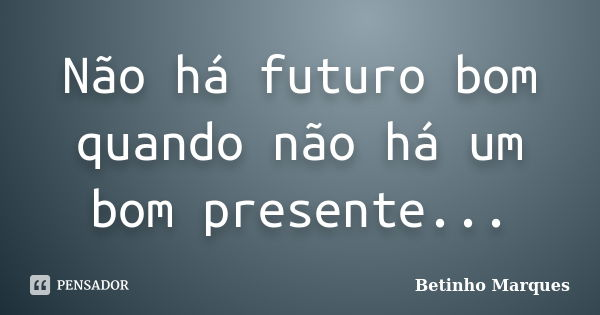 Não há futuro bom quando não há um bom presente...... Frase de Betinho Marques.