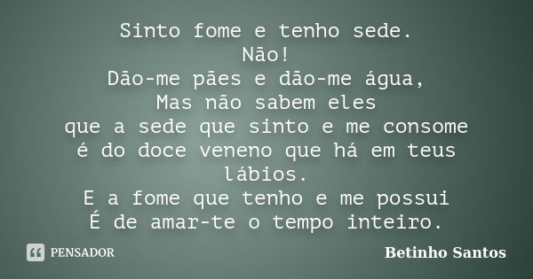 Sinto fome e tenho sede. Não! Dão-me pães e dão-me água, Mas não sabem eles que a sede que sinto e me consome é do doce veneno que há em teus lábios. E a fome q... Frase de Betinho Santos.