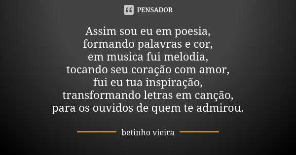 Assim sou eu em poesia, formando palavras e cor, em musica fui melodia, tocando seu coração com amor, fui eu tua inspiração, transformando letras em canção, par... Frase de Betinho Vieira.