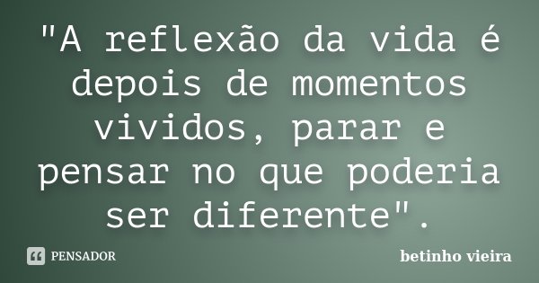"A reflexão da vida é depois de momentos vividos, parar e pensar no que poderia ser diferente".... Frase de Betinho Vieira.