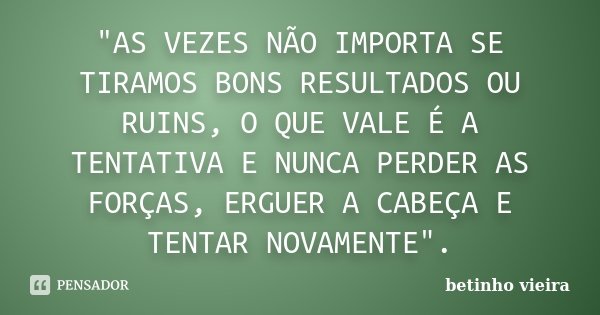 "AS VEZES NÃO IMPORTA SE TIRAMOS BONS RESULTADOS OU RUINS, O QUE VALE É A TENTATIVA E NUNCA PERDER AS FORÇAS, ERGUER A CABEÇA E TENTAR NOVAMENTE".... Frase de Betinho Vieira.