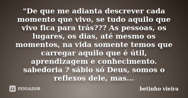 "De que me adianta descrever cada momento que vivo, se tudo aquilo que vivo fica para trás??? As pessoas, os lugares, os dias, até mesmo os momentos, na vi... Frase de Betinho Vieira.