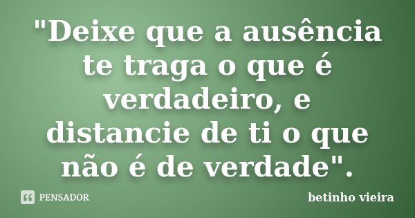 "Deixe que a ausência te traga o que é verdadeiro, e distancie de ti o que não é de verdade".... Frase de Betinho Vieira.