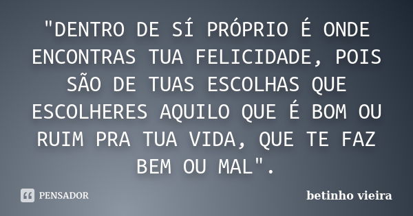 "DENTRO DE SÍ PRÓPRIO É ONDE ENCONTRAS TUA FELICIDADE, POIS SÃO DE TUAS ESCOLHAS QUE ESCOLHERES AQUILO QUE É BOM OU RUIM PRA TUA VIDA, QUE TE FAZ BEM OU MA... Frase de Betinho Vieira.