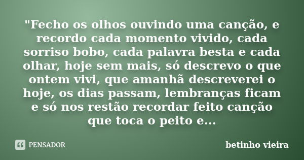 "Fecho os olhos ouvindo uma canção, e recordo cada momento vivido, cada sorriso bobo, cada palavra besta e cada olhar, hoje sem mais, só descrevo o que ont... Frase de Betinho Vieira.