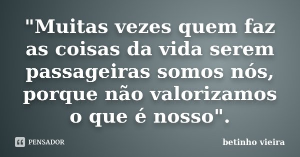 "Muitas vezes quem faz as coisas da vida serem passageiras somos nós, porque não valorizamos o que é nosso".... Frase de Betinho Vieira.