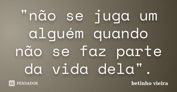 "não se juga um alguém quando não se faz parte da vida dela".... Frase de Betinho Vieira.