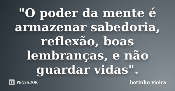 "O poder da mente é armazenar sabedoria, reflexão, boas lembranças, e não guardar vidas".... Frase de Betinho Vieira.