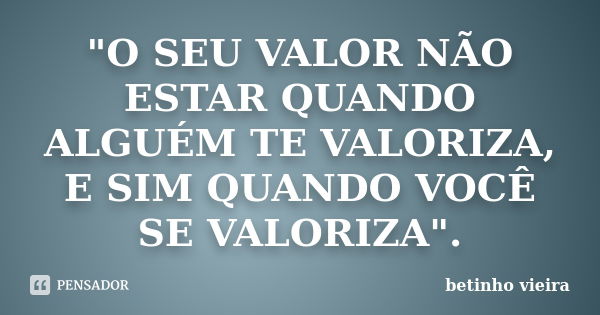 "O SEU VALOR NÃO ESTAR QUANDO ALGUÉM TE VALORIZA, E SIM QUANDO VOCÊ SE VALORIZA".... Frase de Betinho Vieira.