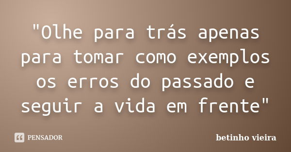 "Olhe para trás apenas para tomar como exemplos os erros do passado e seguir a vida em frente"... Frase de betinho vieira.