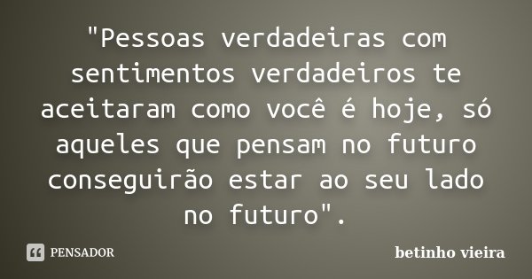 "Pessoas verdadeiras com sentimentos verdadeiros te aceitaram como você é hoje, só aqueles que pensam no futuro conseguirão estar ao seu lado no futuro&quo... Frase de Betinho Vieira.